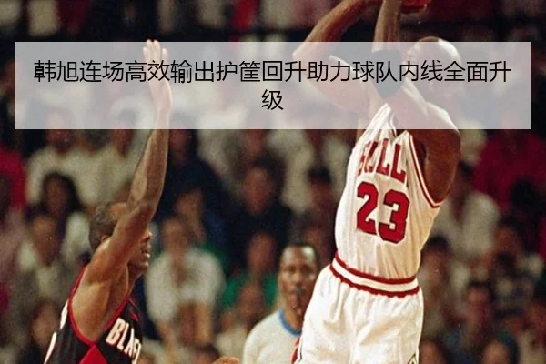 韩旭连场高效输出护筐回升助力球队内线全面升级 - YIDESPORTS